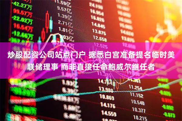 炒股配资公司站点门户 据悉白宫准备提名临时美联储理事 而非直接任命鲍威尔继任者