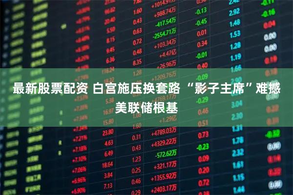 最新股票配资 白宫施压换套路 “影子主席”难撼美联储根基