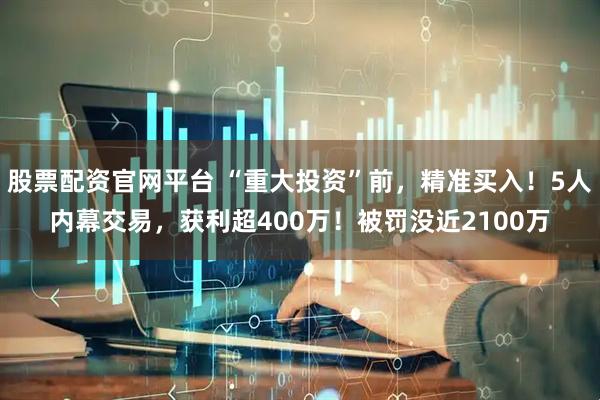 股票配资官网平台 “重大投资”前，精准买入！5人内幕交易，获利超400万！被罚没近2100万