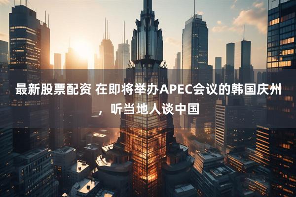 最新股票配资 在即将举办APEC会议的韩国庆州，听当地人谈中国