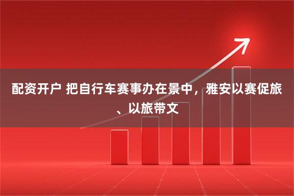 配资开户 把自行车赛事办在景中，雅安以赛促旅、以旅带文