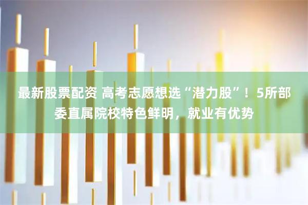 最新股票配资 高考志愿想选“潜力股”！5所部委直属院校特色鲜明，就业有优势