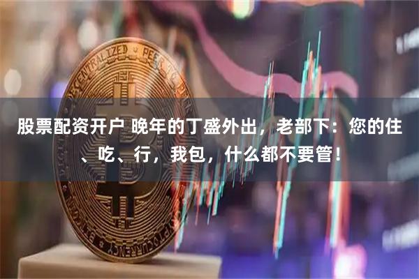 股票配资开户 晚年的丁盛外出，老部下：您的住、吃、行，我包，什么都不要管！