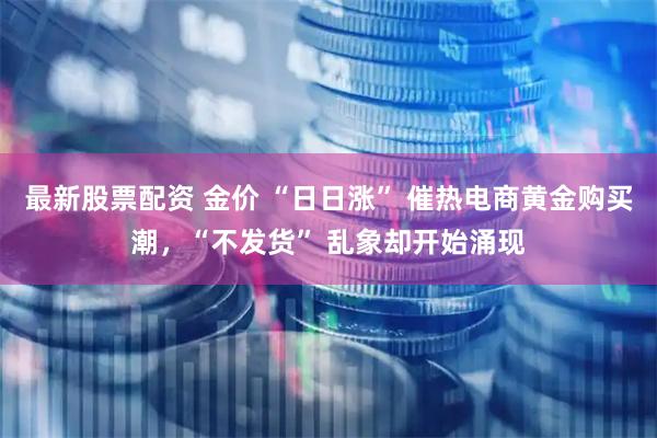 最新股票配资 金价 “日日涨” 催热电商黄金购买潮，“不发货” 乱象却开始涌现