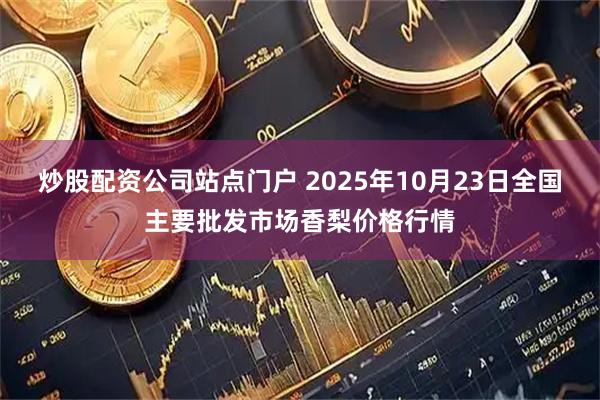 炒股配资公司站点门户 2025年10月23日全国主要批发市场香梨价格行情