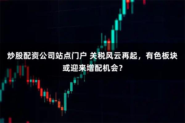 炒股配资公司站点门户 关税风云再起，有色板块或迎来增配机会？