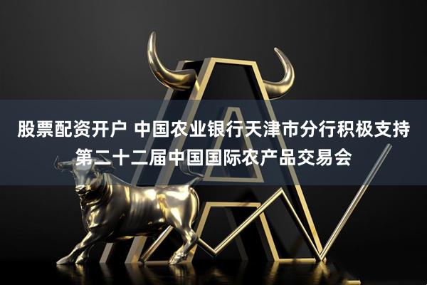 股票配资开户 中国农业银行天津市分行积极支持第二十二届中国国际农产品交易会