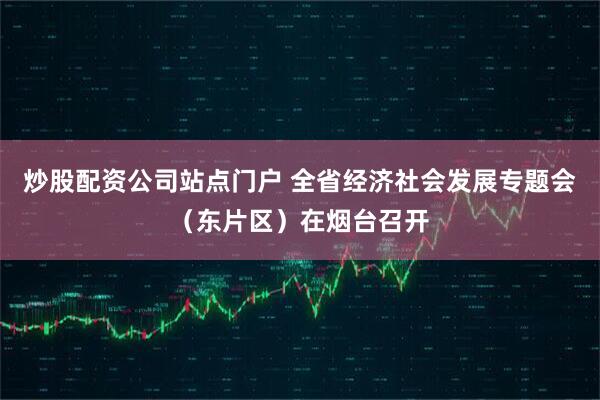 炒股配资公司站点门户 全省经济社会发展专题会（东片区）在烟台召开