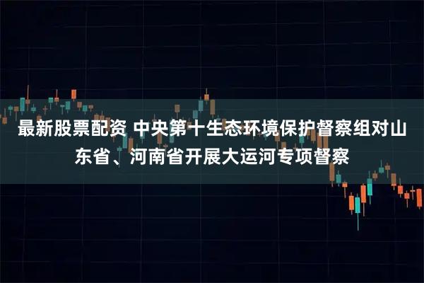 最新股票配资 中央第十生态环境保护督察组对山东省、河南省开展大运河专项督察