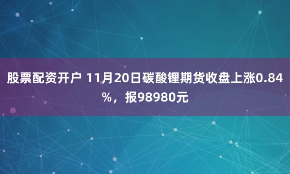 股票配资开户 11月20日碳酸锂期货收盘上涨0.84%，报98980元