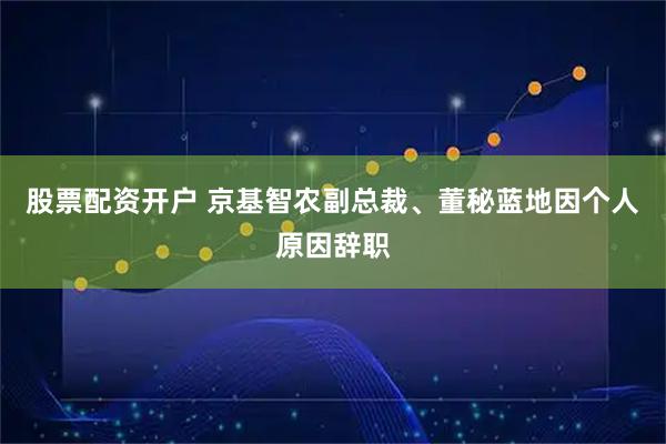 股票配资开户 京基智农副总裁、董秘蓝地因个人原因辞职